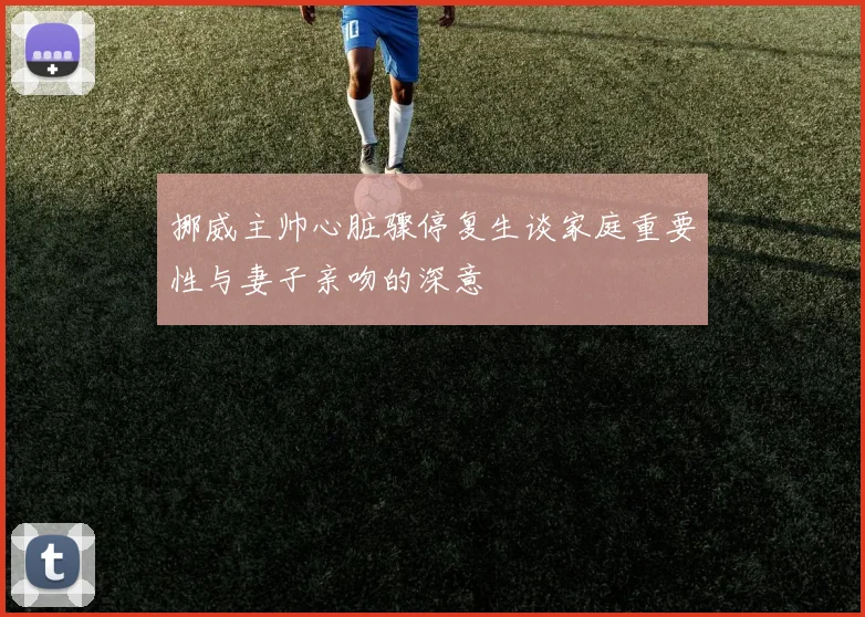 挪威主帅心脏骤停复生谈家庭重要性与妻子亲吻的深意