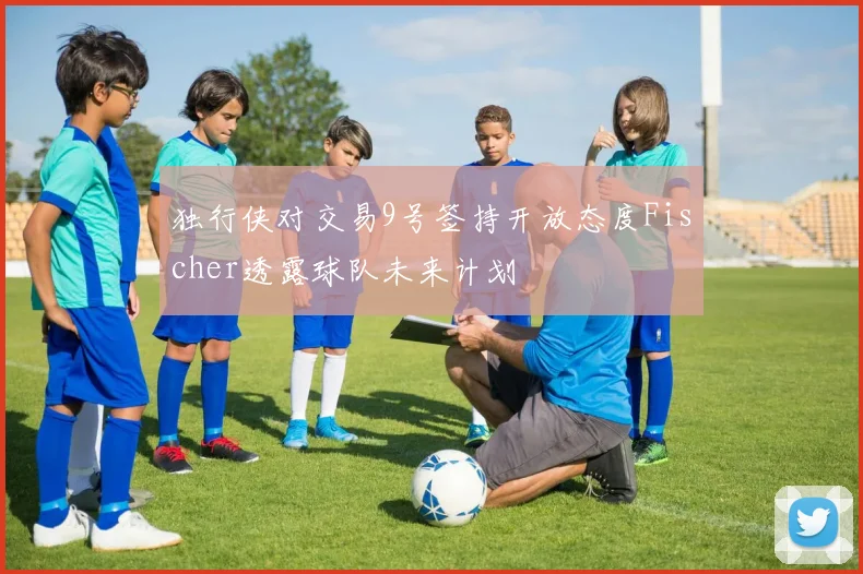 独行侠对交易9号签持开放态度Fischer透露球队未来计划