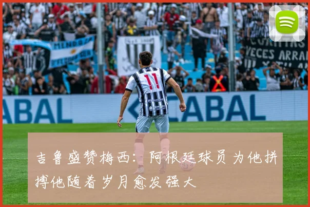 吉鲁盛赞梅西：阿根廷球员为他拼搏他随着岁月愈发强大