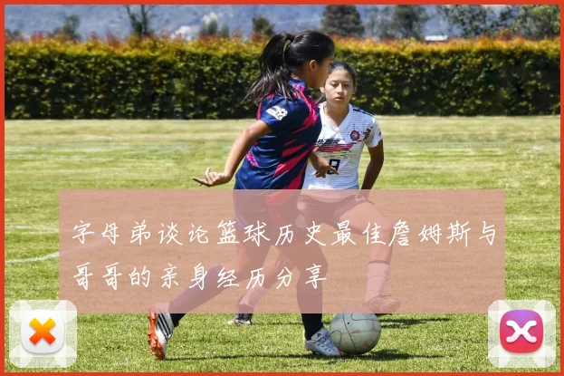 字母弟谈论篮球历史最佳詹姆斯与哥哥的亲身经历分享