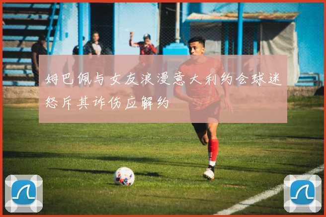 姆巴佩与女友浪漫意大利约会球迷怒斥其诈伤应解约