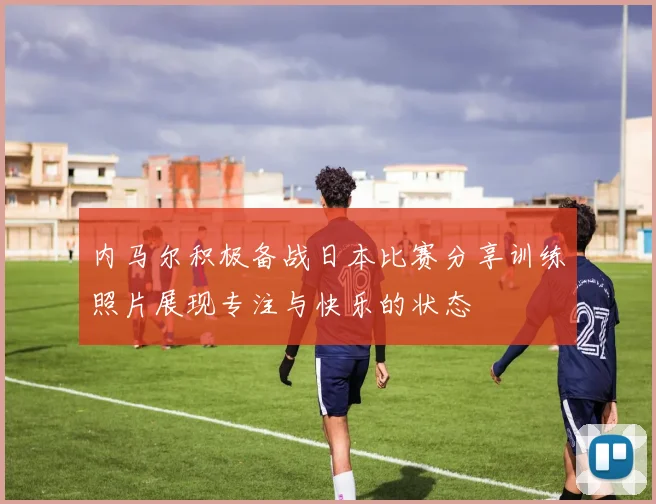 内马尔积极备战日本比赛分享训练照片展现专注与快乐的状态