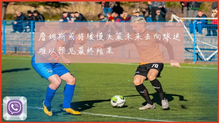 詹姆斯或将缓慢决策未来去向球迷难以预见最终结果