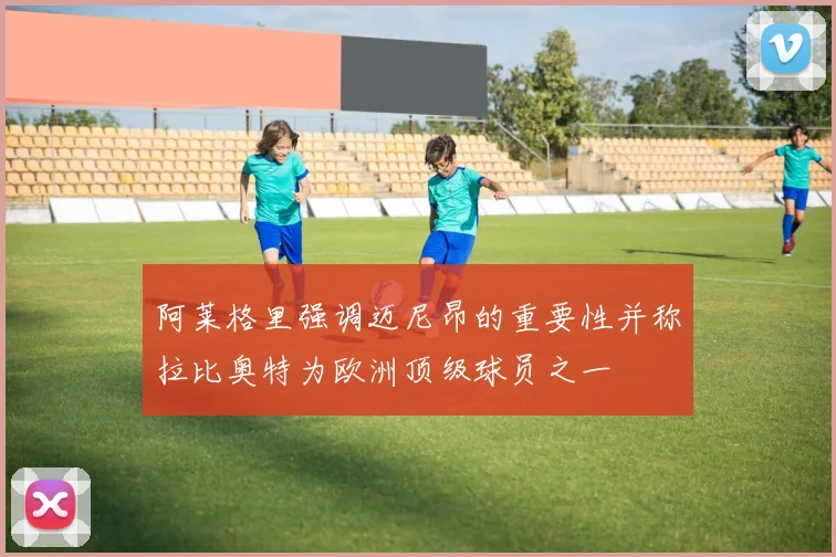 阿莱格里强调迈尼昂的重要性并称拉比奥特为欧洲顶级球员之一