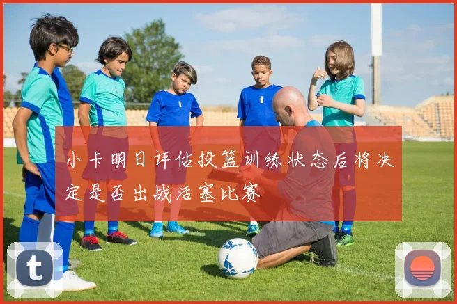 小卡明日评估投篮训练状态后将决定是否出战活塞比赛
